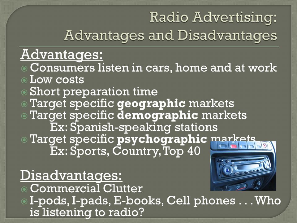 Advantages:  Consumers listen in cars, home and at work  Low costs  Short preparation time  Target specific geographic markets  Target specific demographic markets Ex: Spanish-speaking stations  Target specific psychographic markets Ex: Sports, Country, Top 40 Disadvantages:  Commercial Clutter  I-pods, I-pads, E-books, Cell phones...