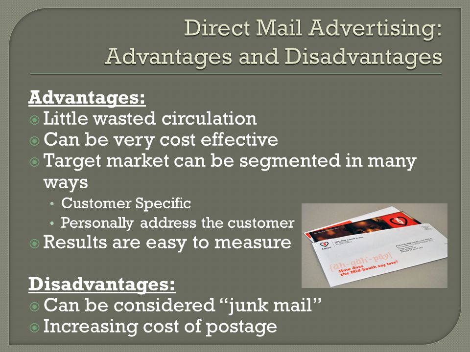 Advantages:  Little wasted circulation  Can be very cost effective  Target market can be segmented in many ways Customer Specific Personally address the customer  Results are easy to measure Disadvantages:  Can be considered junk mail  Increasing cost of postage