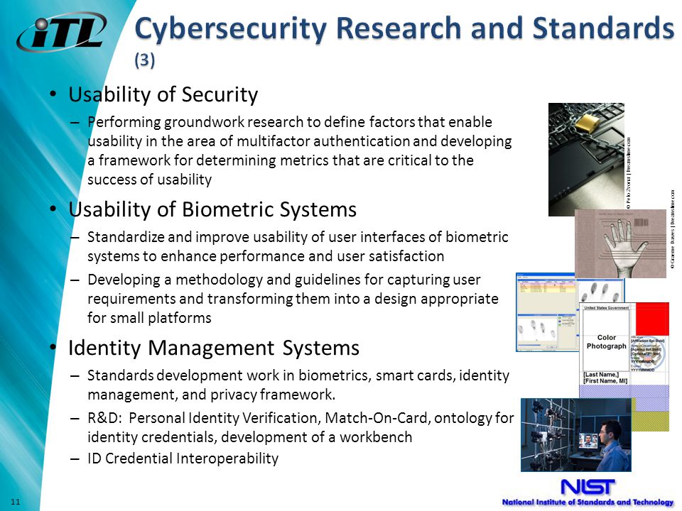Usability of Security – Performing groundwork research to define factors that enable usability in the area of multifactor authentication and developing a framework for determining metrics that are critical to the success of usability Usability of Biometric Systems – Standardize and improve usability of user interfaces of biometric systems to enhance performance and user satisfaction – Developing a methodology and guidelines for capturing user requirements and transforming them into a design appropriate for small platforms Identity Management Systems – Standards development work in biometrics, smart cards, identity management, and privacy framework.