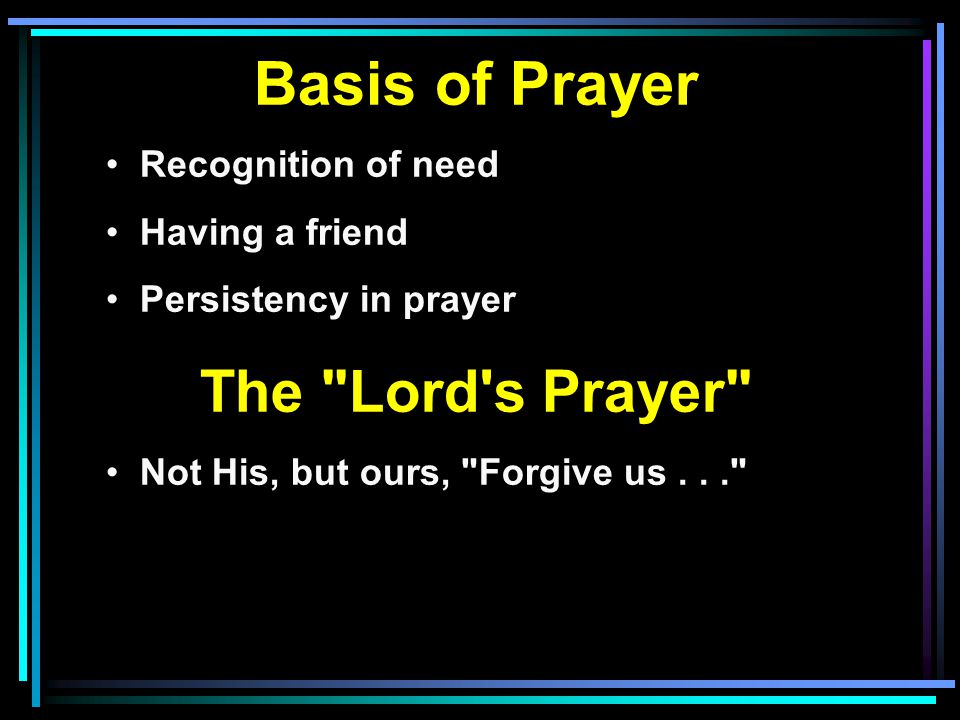 Basis of Prayer Recognition of need Having a friend Persistency in prayer The Lord s Prayer Not His, but ours, Forgive us...