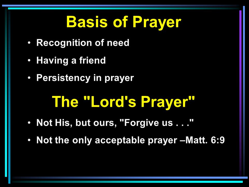 Basis of Prayer Recognition of need Having a friend Persistency in prayer The Lord s Prayer Not His, but ours, Forgive us... Not the only acceptable prayer –Matt.