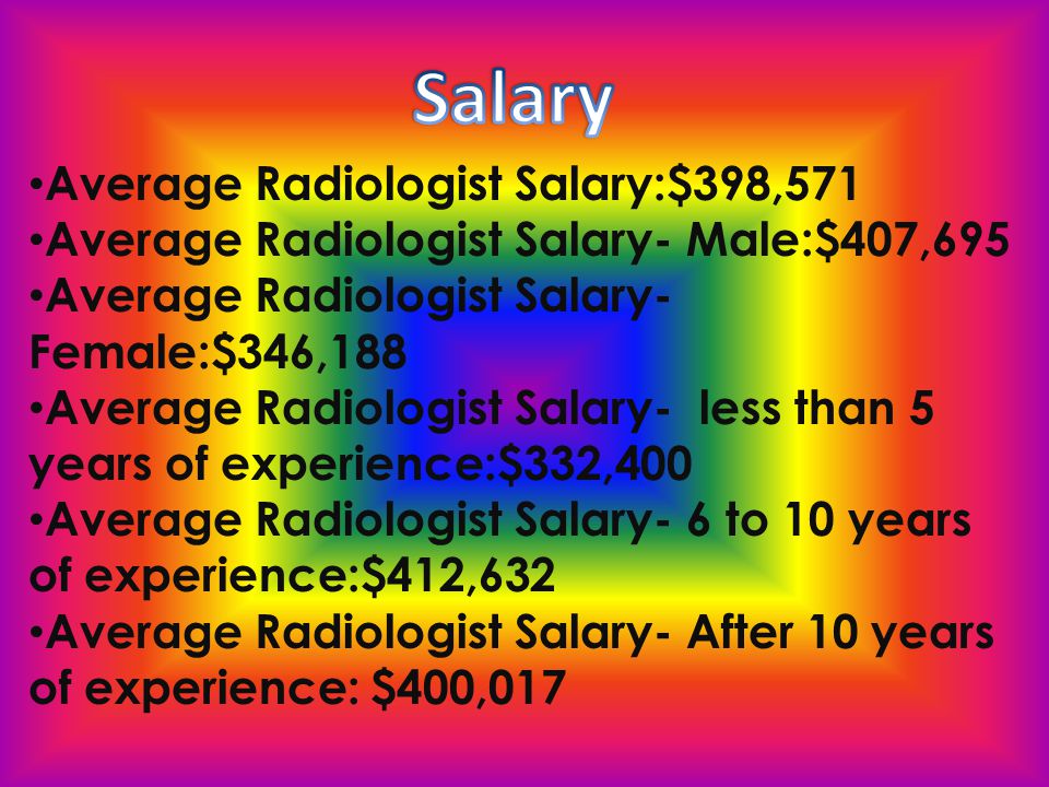 Average Radiologist Salary:$398,571 Average Radiologist Salary- Male:$407,695 Average Radiologist Salary- Female:$346,188 Average Radiologist Salary- less than 5 years of experience:$332,400 Average Radiologist Salary- 6 to 10 years of experience:$412,632 Average Radiologist Salary- After 10 years of experience: $400,017