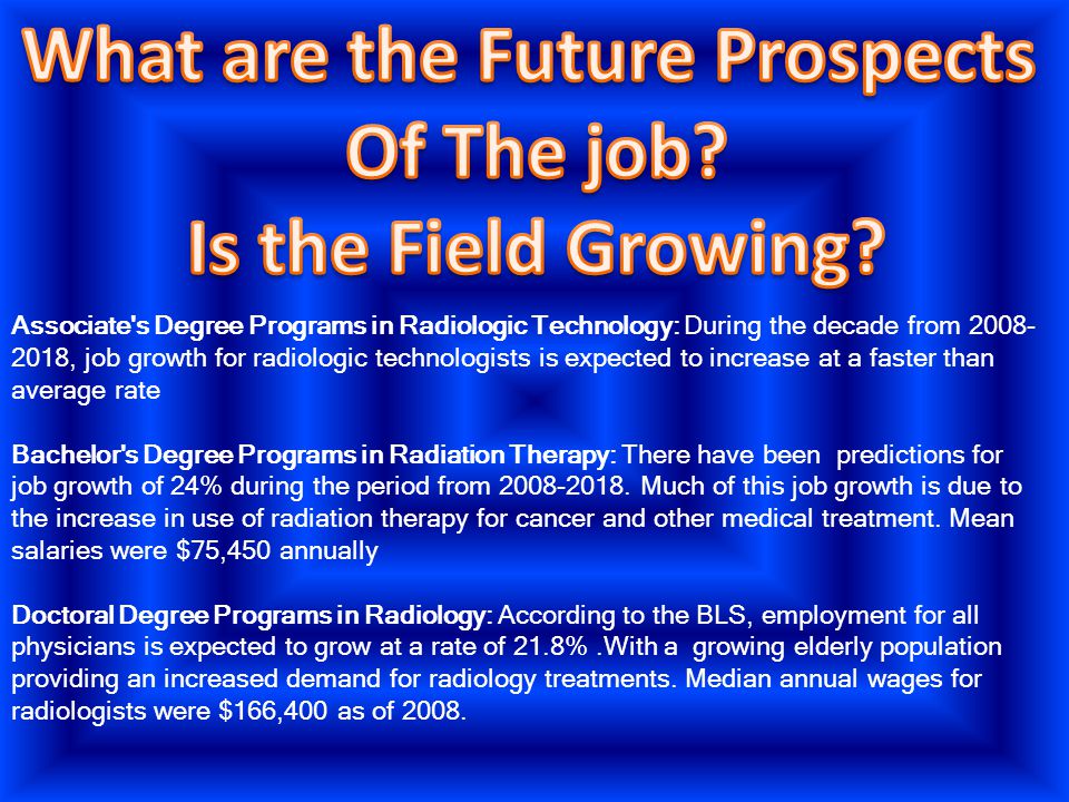Associate s Degree Programs in Radiologic Technology: During the decade from , job growth for radiologic technologists is expected to increase at a faster than average rate Bachelor s Degree Programs in Radiation Therapy: There have been predictions for job growth of 24% during the period from