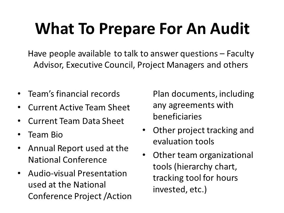 What To Prepare For An Audit Team’s financial records Current Active Team Sheet Current Team Data Sheet Team Bio Annual Report used at the National Conference Audio-visual Presentation used at the National Conference Project /Action Plan documents, including any agreements with beneficiaries Other project tracking and evaluation tools Other team organizational tools (hierarchy chart, tracking tool for hours invested, etc.) Have people available to talk to answer questions – Faculty Advisor, Executive Council, Project Managers and others