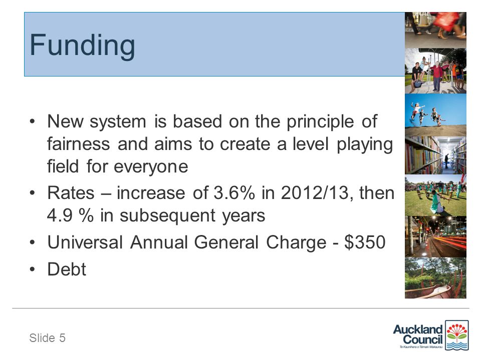 Slide 5 Funding New system is based on the principle of fairness and aims to create a level playing field for everyone Rates – increase of 3.6% in 2012/13, then 4.9 % in subsequent years Universal Annual General Charge - $350 Debt