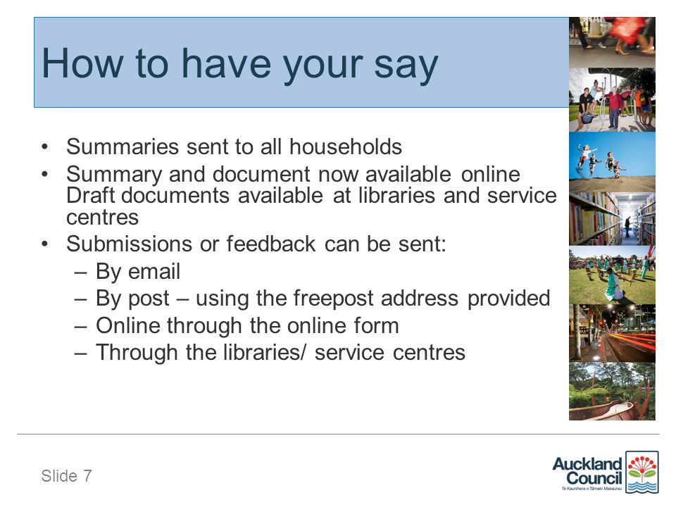 Slide 7 How to have your say Summaries sent to all households Summary and document now available online Draft documents available at libraries and service centres Submissions or feedback can be sent: –By  –By post – using the freepost address provided –Online through the online form –Through the libraries/ service centres