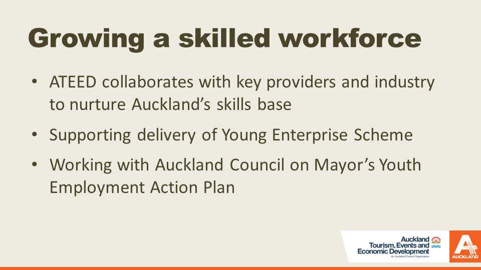 Growing a skilled workforce ATEED collaborates with key providers and industry to nurture Auckland’s skills base Supporting delivery of Young Enterprise Scheme Working with Auckland Council on Mayor’s Youth Employment Action Plan