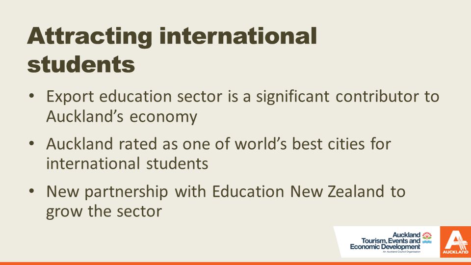 Attracting international students Export education sector is a significant contributor to Auckland’s economy Auckland rated as one of world’s best cities for international students New partnership with Education New Zealand to grow the sector