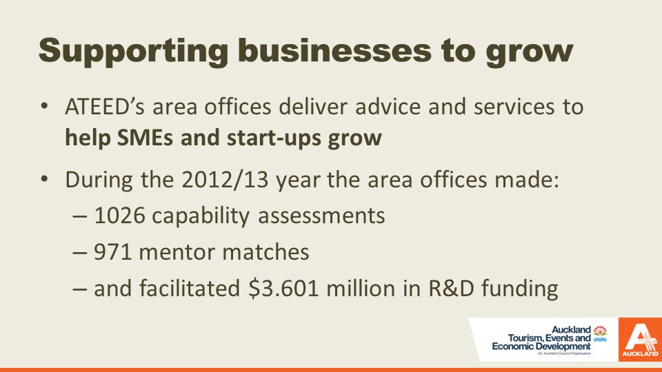 Supporting businesses to grow ATEED’s area offices deliver advice and services to help SMEs and start-ups grow During the 2012/13 year the area offices made: – 1026 capability assessments – 971 mentor matches – and facilitated $3.601 million in R&D funding