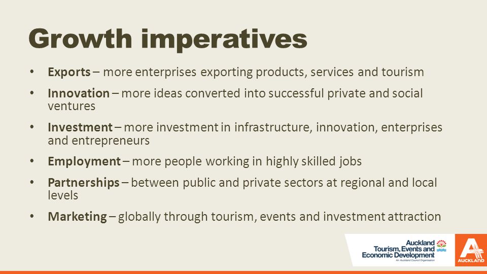 Growth imperatives Exports – more enterprises exporting products, services and tourism Innovation – more ideas converted into successful private and social ventures Investment – more investment in infrastructure, innovation, enterprises and entrepreneurs Employment – more people working in highly skilled jobs Partnerships – between public and private sectors at regional and local levels Marketing – globally through tourism, events and investment attraction