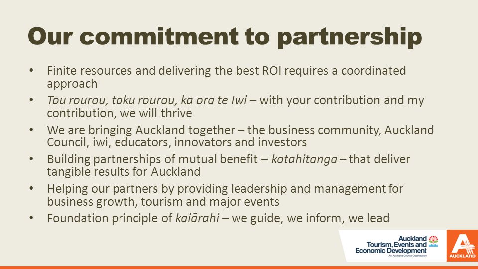 Our commitment to partnership Finite resources and delivering the best ROI requires a coordinated approach Tou rourou, toku rourou, ka ora te Iwi – with your contribution and my contribution, we will thrive We are bringing Auckland together – the business community, Auckland Council, iwi, educators, innovators and investors Building partnerships of mutual benefit – kotahitanga – that deliver tangible results for Auckland Helping our partners by providing leadership and management for business growth, tourism and major events Foundation principle of kaiārahi – we guide, we inform, we lead