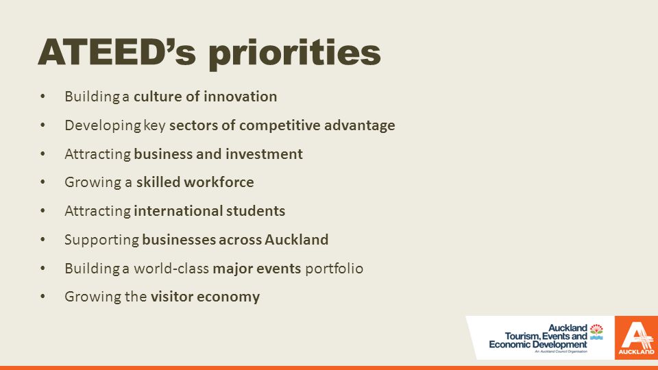 ATEED’s priorities Building a culture of innovation Developing key sectors of competitive advantage Attracting business and investment Growing a skilled workforce Attracting international students Supporting businesses across Auckland Building a world-class major events portfolio Growing the visitor economy