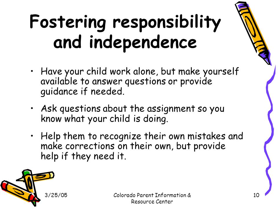 3/25/05Colorado Parent Information & Resource Center 10 Fostering responsibility and independence Have your child work alone, but make yourself available to answer questions or provide guidance if needed.