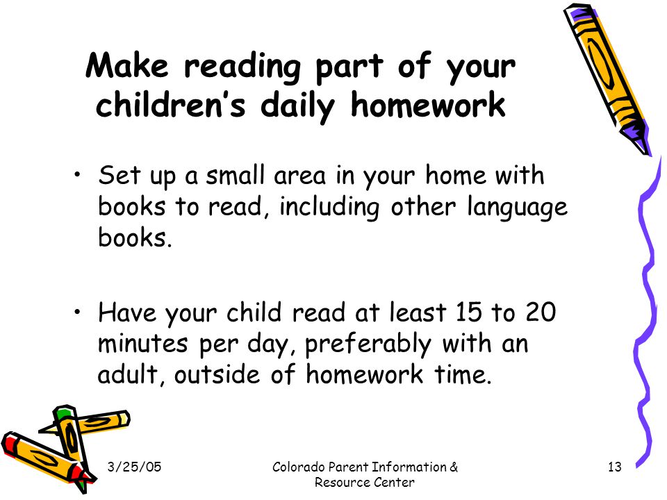 3/25/05Colorado Parent Information & Resource Center 13 Make reading part of your children’s daily homework Set up a small area in your home with books to read, including other language books.