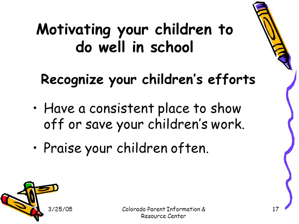 3/25/05Colorado Parent Information & Resource Center 17 Motivating your children to do well in school Recognize your children’s efforts Have a consistent place to show off or save your children’s work.