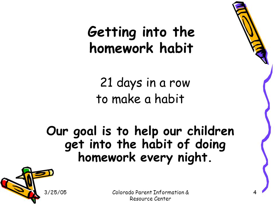3/25/05Colorado Parent Information & Resource Center 4 Getting into the homework habit 21 days in a row to make a habit Our goal is to help our children get into the habit of doing homework every night.