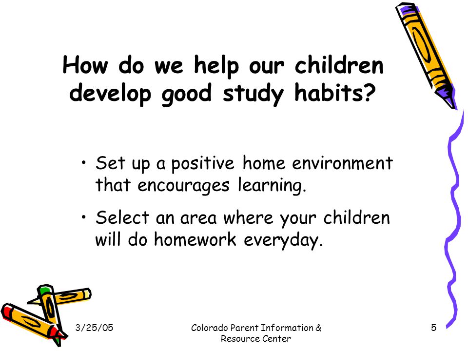 3/25/05Colorado Parent Information & Resource Center 5 How do we help our children develop good study habits.