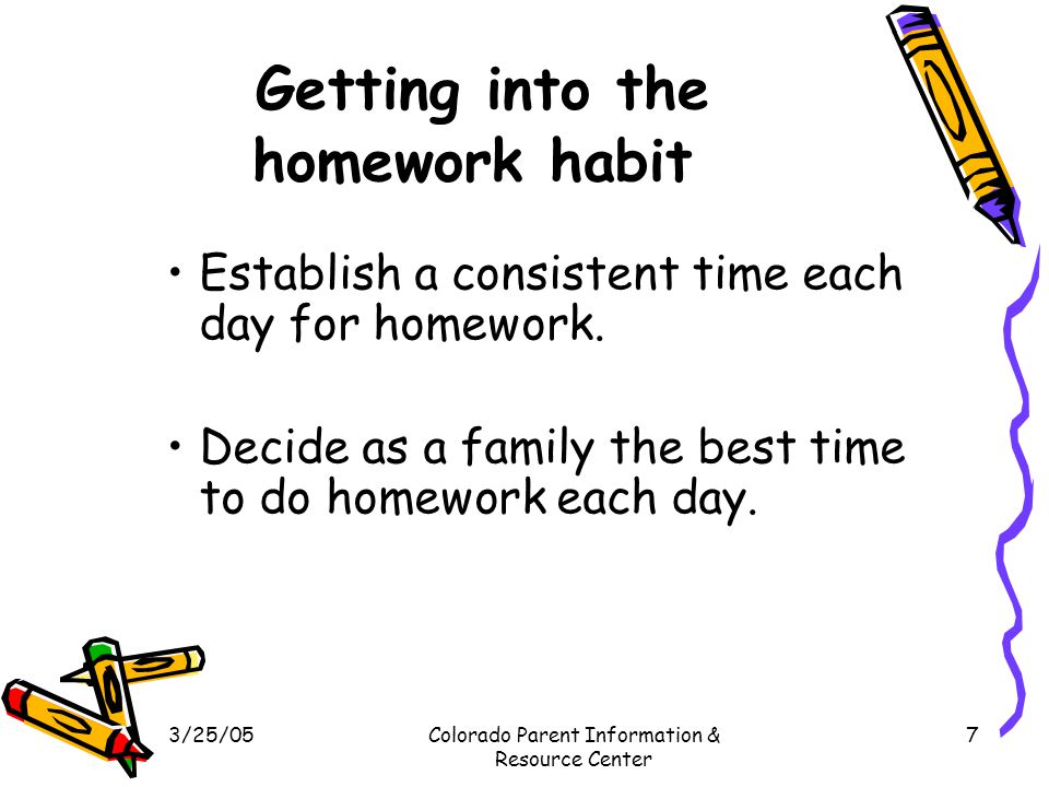 3/25/05Colorado Parent Information & Resource Center 7 Getting into the homework habit Establish a consistent time each day for homework.