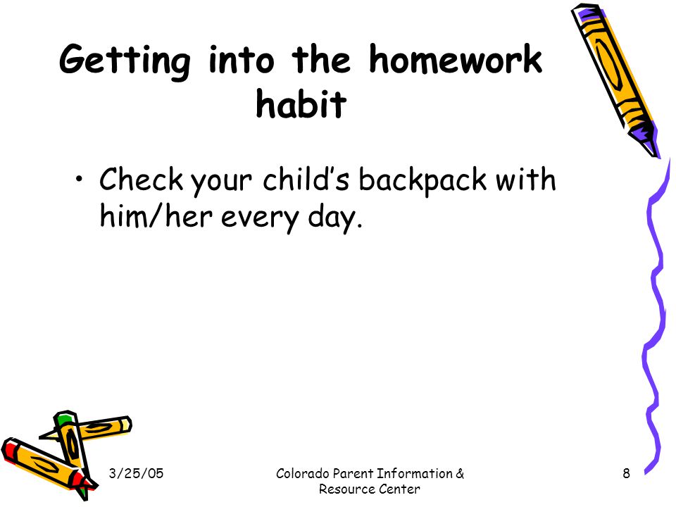 3/25/05Colorado Parent Information & Resource Center 8 Getting into the homework habit Check your child’s backpack with him/her every day.