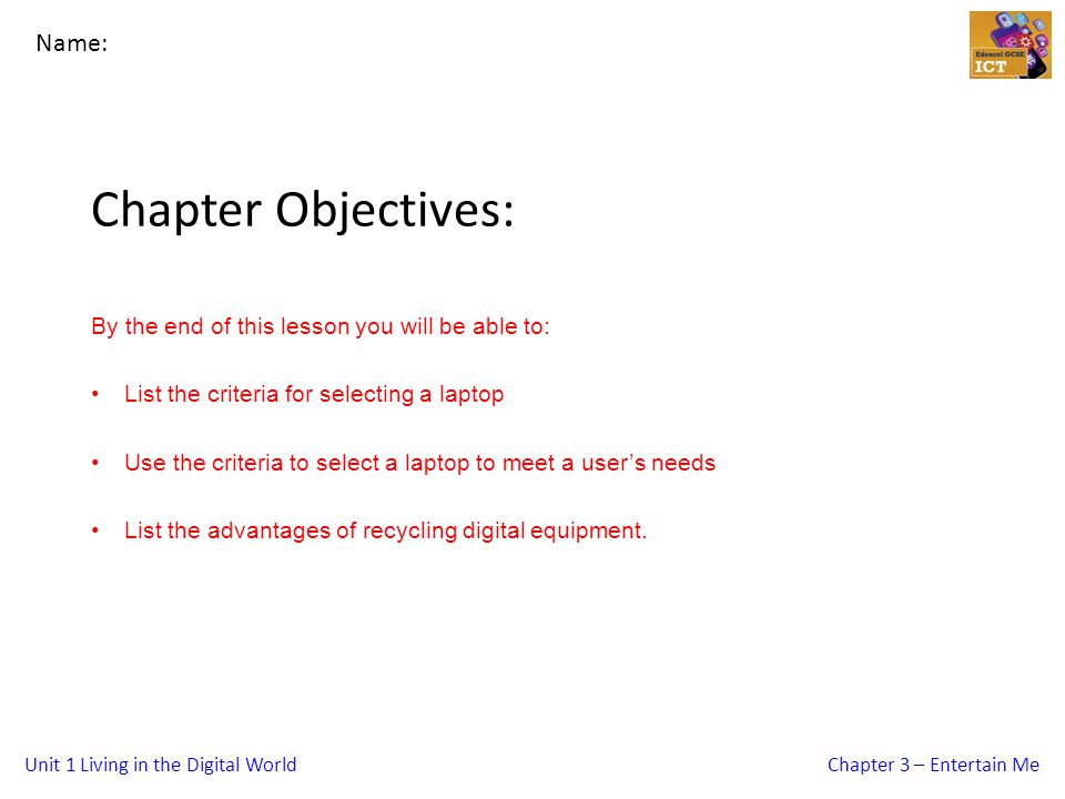Unit 1 Living in the Digital WorldChapter 3 – Entertain Me Chapter Objectives: By the end of this lesson you will be able to: List the criteria for selecting a laptop Use the criteria to select a laptop to meet a user’s needs List the advantages of recycling digital equipment.