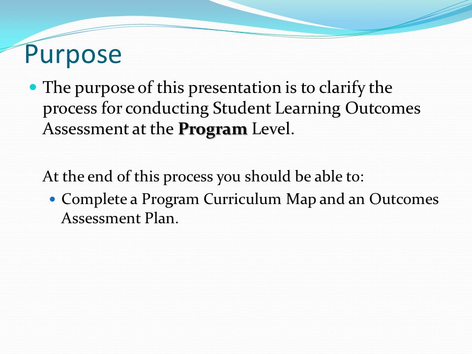 Purpose Program The purpose of this presentation is to clarify the process for conducting Student Learning Outcomes Assessment at the Program Level.