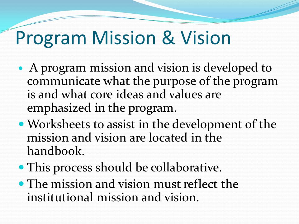 Program Mission & Vision A program mission and vision is developed to communicate what the purpose of the program is and what core ideas and values are emphasized in the program.