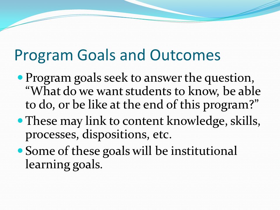 Program Goals and Outcomes Program goals seek to answer the question, What do we want students to know, be able to do, or be like at the end of this program These may link to content knowledge, skills, processes, dispositions, etc.