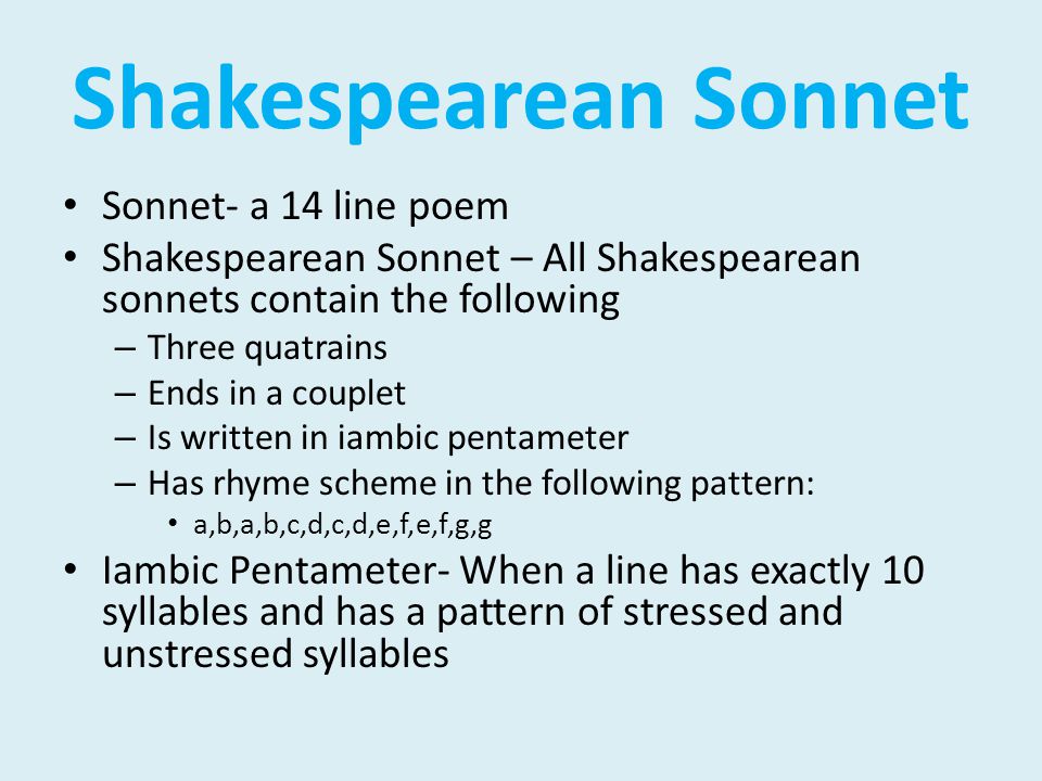 Shakespearean Sonnet Sonnet- a 14 line poem Shakespearean Sonnet – All Shakespearean sonnets contain the following – Three quatrains – Ends in a couplet – Is written in iambic pentameter – Has rhyme scheme in the following pattern: a,b,a,b,c,d,c,d,e,f,e,f,g,g Iambic Pentameter- When a line has exactly 10 syllables and has a pattern of stressed and unstressed syllables
