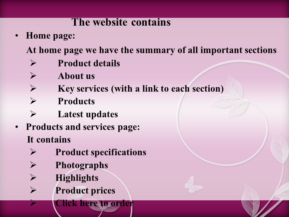 The website contains Home page: At home page we have the summary of all important sections  Product details  About us  Key services (with a link to each section)  Products  Latest updates Products and services page: It contains  Product specifications  Photographs  Highlights  Product prices  Click here to order