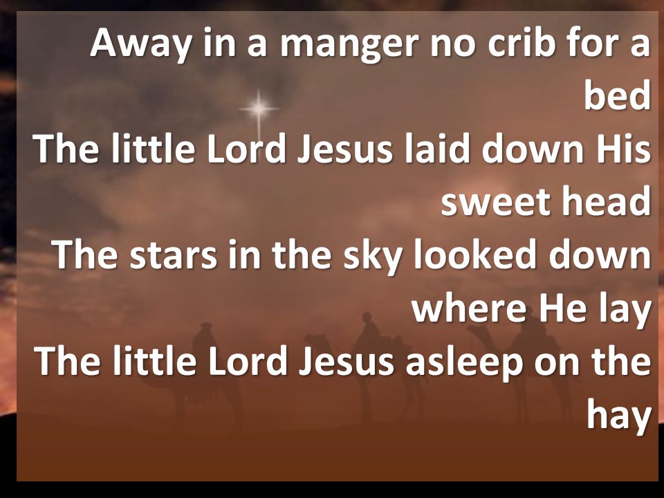 Away in a manger no crib for a bed The little Lord Jesus laid down His sweet head The stars in the sky looked down where He lay The little Lord Jesus asleep on the hay