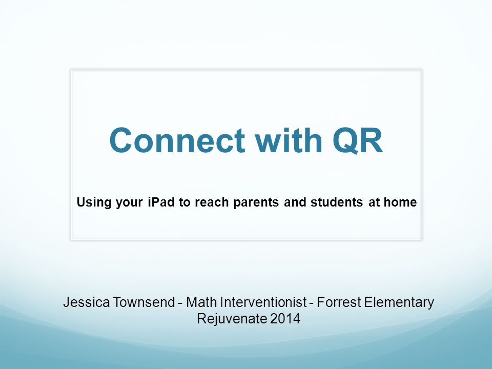 Connect with QR Using your iPad to reach parents and students at home Jessica Townsend - Math Interventionist - Forrest Elementary Rejuvenate 2014