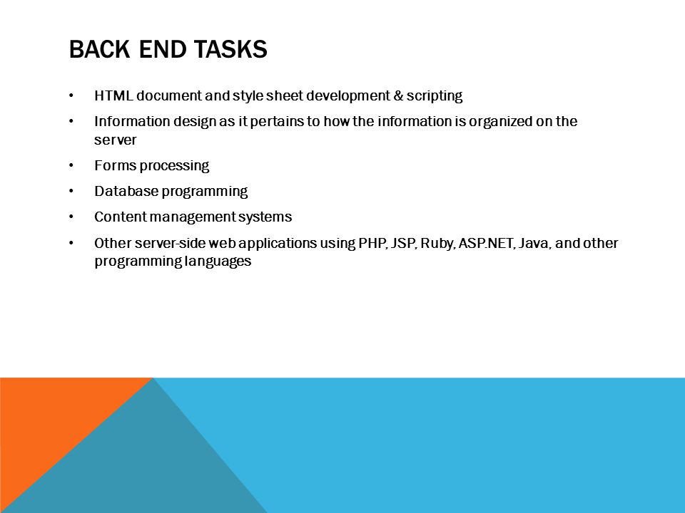 BACK END TASKS HTML document and style sheet development & scripting Information design as it pertains to how the information is organized on the server Forms processing Database programming Content management systems Other server-side web applications using PHP, JSP, Ruby, ASP.NET, Java, and other programming languages