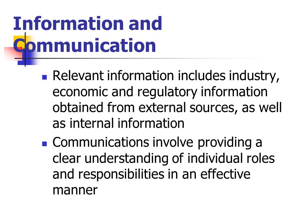 Information and Communication Relevant information includes industry, economic and regulatory information obtained from external sources, as well as internal information Communications involve providing a clear understanding of individual roles and responsibilities in an effective manner