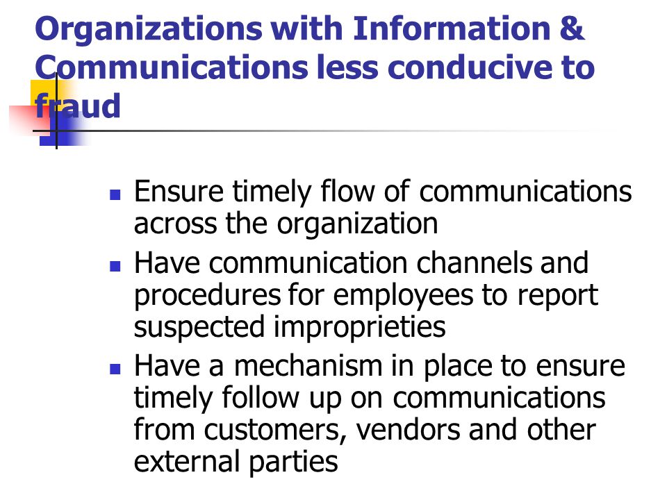 Organizations with Information & Communications less conducive to fraud Ensure timely flow of communications across the organization Have communication channels and procedures for employees to report suspected improprieties Have a mechanism in place to ensure timely follow up on communications from customers, vendors and other external parties