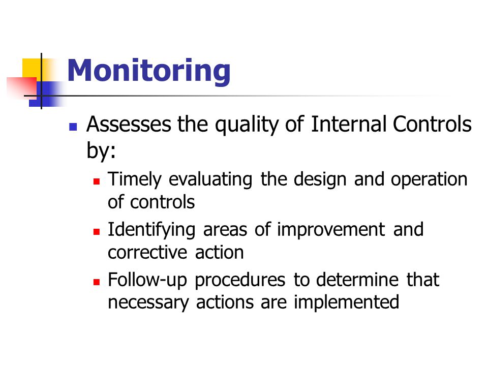 Monitoring Assesses the quality of Internal Controls by: Timely evaluating the design and operation of controls Identifying areas of improvement and corrective action Follow-up procedures to determine that necessary actions are implemented