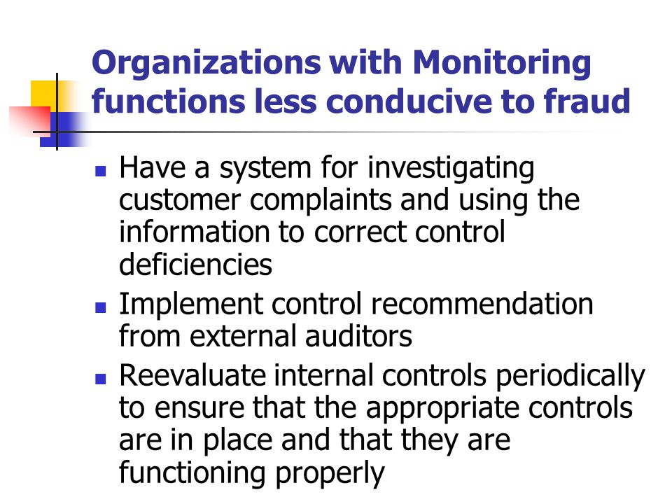 Organizations with Monitoring functions less conducive to fraud Have a system for investigating customer complaints and using the information to correct control deficiencies Implement control recommendation from external auditors Reevaluate internal controls periodically to ensure that the appropriate controls are in place and that they are functioning properly