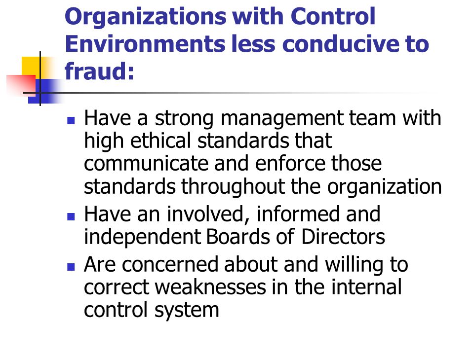 Organizations with Control Environments less conducive to fraud: Have a strong management team with high ethical standards that communicate and enforce those standards throughout the organization Have an involved, informed and independent Boards of Directors Are concerned about and willing to correct weaknesses in the internal control system