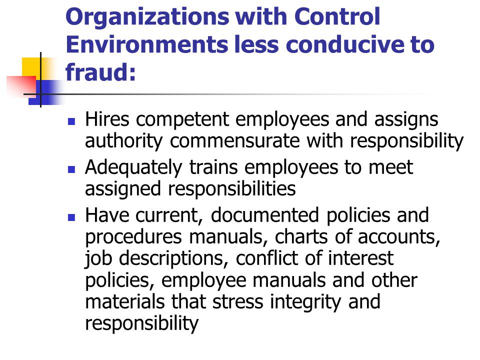 Organizations with Control Environments less conducive to fraud: Hires competent employees and assigns authority commensurate with responsibility Adequately trains employees to meet assigned responsibilities Have current, documented policies and procedures manuals, charts of accounts, job descriptions, conflict of interest policies, employee manuals and other materials that stress integrity and responsibility