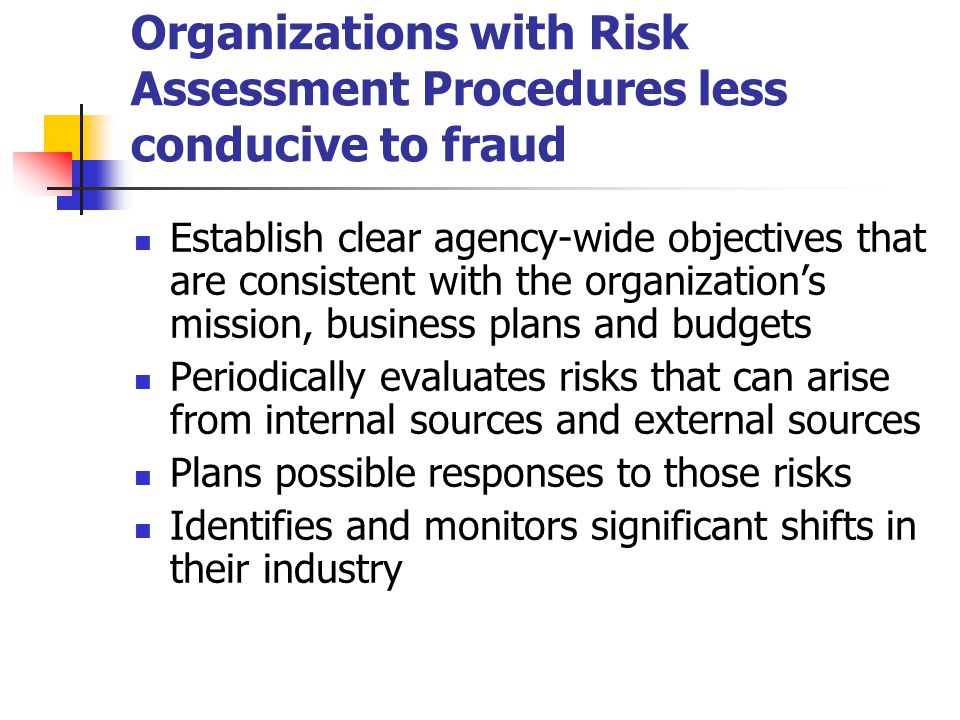 Organizations with Risk Assessment Procedures less conducive to fraud Establish clear agency-wide objectives that are consistent with the organization’s mission, business plans and budgets Periodically evaluates risks that can arise from internal sources and external sources Plans possible responses to those risks Identifies and monitors significant shifts in their industry