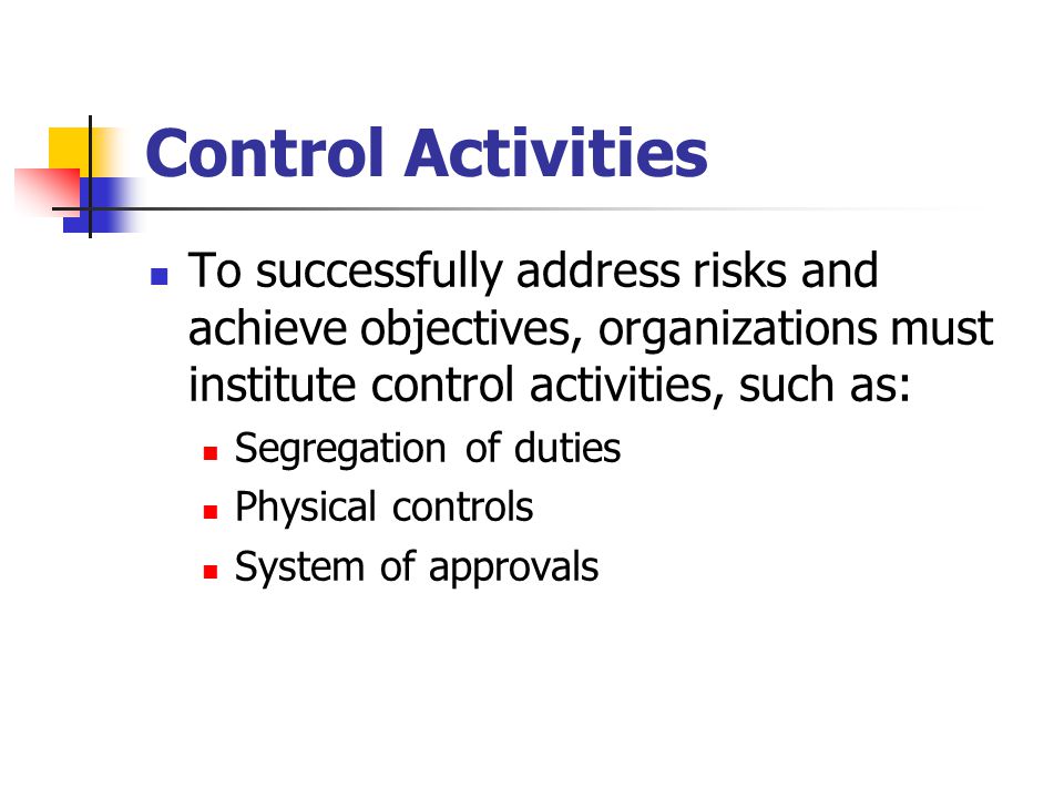 Control Activities To successfully address risks and achieve objectives, organizations must institute control activities, such as: Segregation of duties Physical controls System of approvals