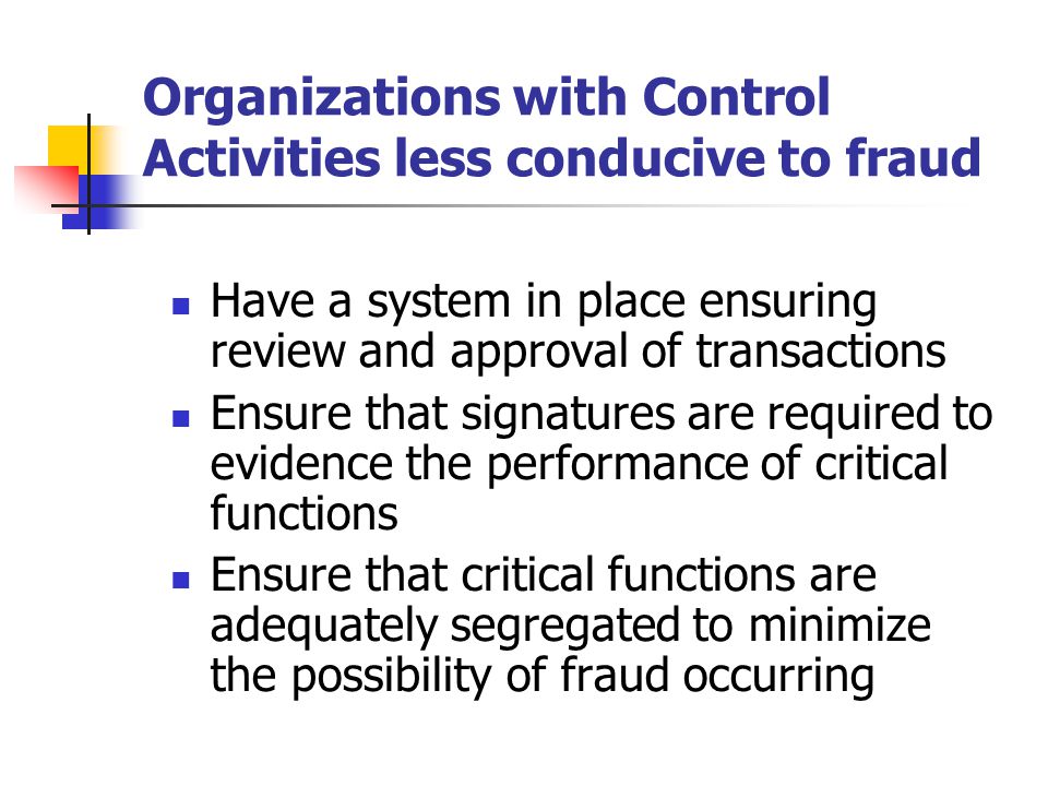 Organizations with Control Activities less conducive to fraud Have a system in place ensuring review and approval of transactions Ensure that signatures are required to evidence the performance of critical functions Ensure that critical functions are adequately segregated to minimize the possibility of fraud occurring