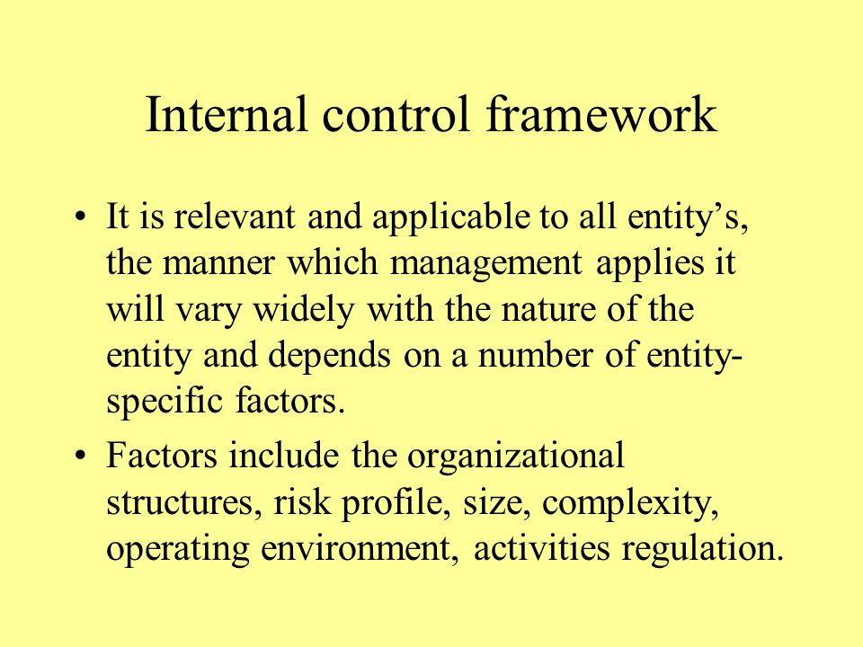 Internal control framework It is relevant and applicable to all entity’s, the manner which management applies it will vary widely with the nature of the entity and depends on a number of entity- specific factors.