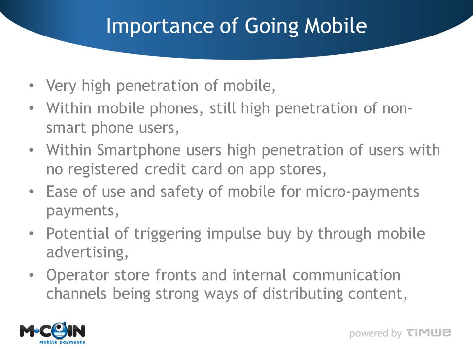 Importance of Going Mobile Very high penetration of mobile, Within mobile phones, still high penetration of non- smart phone users, Within Smartphone users high penetration of users with no registered credit card on app stores, Ease of use and safety of mobile for micro-payments payments, Potential of triggering impulse buy by through mobile advertising, Operator store fronts and internal communication channels being strong ways of distributing content,