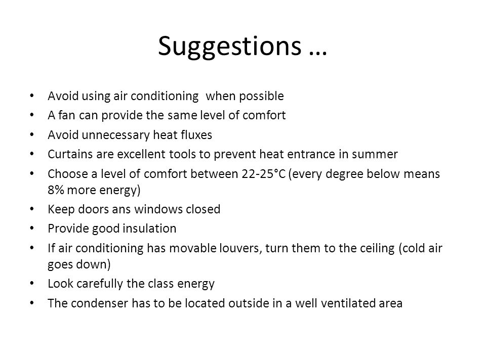Suggestions … Avoid using air conditioning when possible A fan can provide the same level of comfort Avoid unnecessary heat fluxes Curtains are excellent tools to prevent heat entrance in summer Choose a level of comfort between 22-25°C (every degree below means 8% more energy) Keep doors ans windows closed Provide good insulation If air conditioning has movable louvers, turn them to the ceiling (cold air goes down) Look carefully the class energy The condenser has to be located outside in a well ventilated area