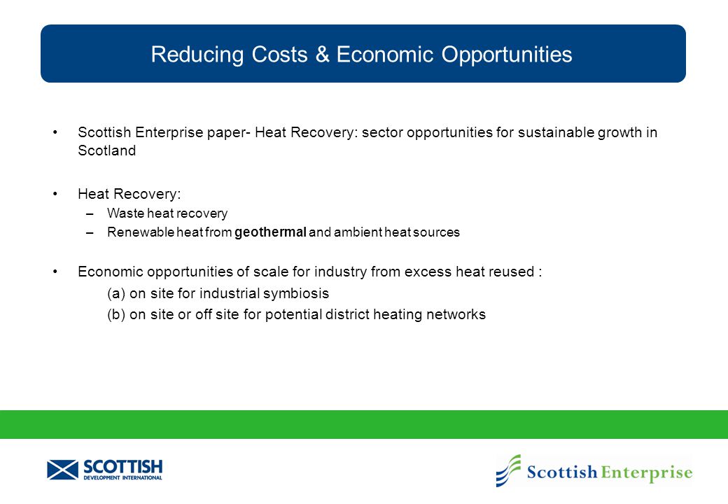Reducing Costs & Economic Opportunities Scottish Enterprise paper- Heat Recovery: sector opportunities for sustainable growth in Scotland Heat Recovery: –Waste heat recovery –Renewable heat from geothermal and ambient heat sources Economic opportunities of scale for industry from excess heat reused : (a) on site for industrial symbiosis (b) on site or off site for potential district heating networks