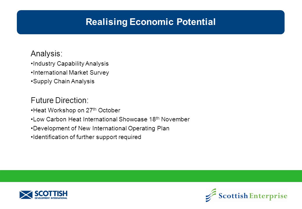 Analysis: Industry Capability Analysis International Market Survey Supply Chain Analysis Future Direction: Heat Workshop on 27 th October Low Carbon Heat International Showcase 18 th November Development of New International Operating Plan Identification of further support required Realising Economic Potential