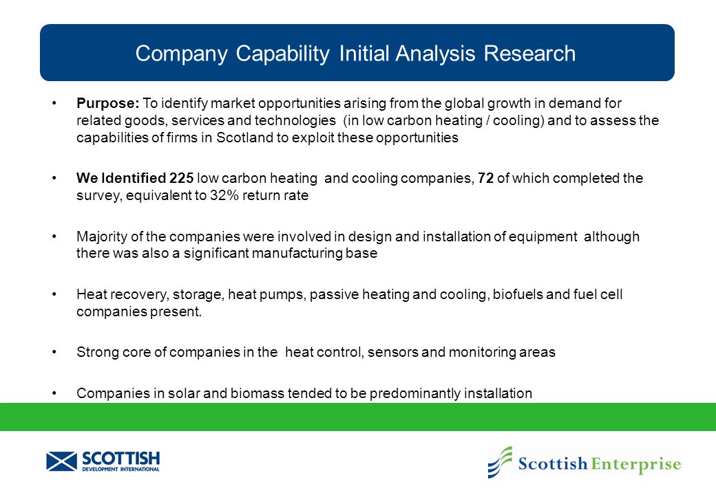 Company Capability Initial Analysis Research Purpose: To identify market opportunities arising from the global growth in demand for related goods, services and technologies (in low carbon heating / cooling) and to assess the capabilities of firms in Scotland to exploit these opportunities We Identified 225 low carbon heating and cooling companies, 72 of which completed the survey, equivalent to 32% return rate Majority of the companies were involved in design and installation of equipment although there was also a significant manufacturing base Heat recovery, storage, heat pumps, passive heating and cooling, biofuels and fuel cell companies present.