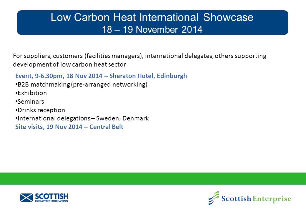 Low Carbon Heat International Showcase 18 – 19 November 2014 Event, pm, 18 Nov 2014 – Sheraton Hotel, Edinburgh B2B matchmaking (pre-arranged networking) Exhibition Seminars Drinks reception International delegations – Sweden, Denmark Site visits, 19 Nov 2014 – Central Belt For suppliers, customers (facilities managers), international delegates, others supporting development of low carbon heat sector