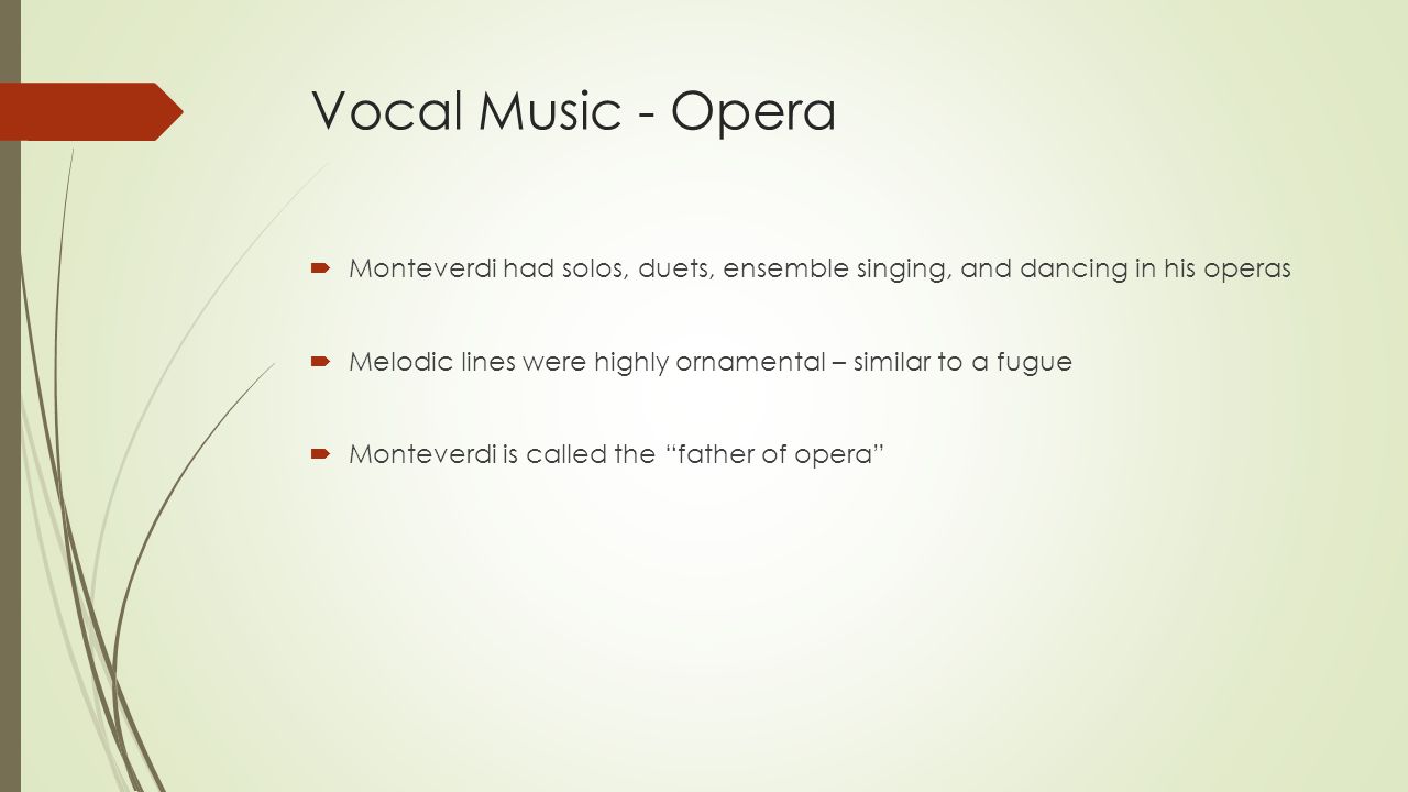 Vocal Music - Opera  Monteverdi had solos, duets, ensemble singing, and dancing in his operas  Melodic lines were highly ornamental – similar to a fugue  Monteverdi is called the father of opera
