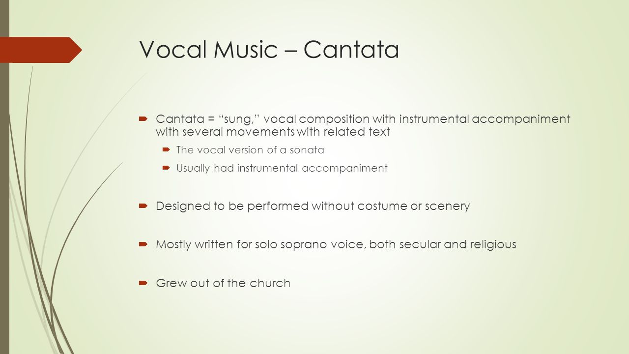 Vocal Music – Cantata  Cantata = sung, vocal composition with instrumental accompaniment with several movements with related text  The vocal version of a sonata  Usually had instrumental accompaniment  Designed to be performed without costume or scenery  Mostly written for solo soprano voice, both secular and religious  Grew out of the church